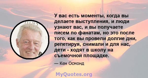 У вас есть моменты, когда вы делаете выступления, и люди узнают вас, и вы получаете писем по фанатам, но это после того, как вы провели долгие дни, репетируя, снимали и для нас, дети - ходят в школу на съемочной