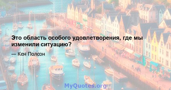 Это область особого удовлетворения, где мы изменили ситуацию?