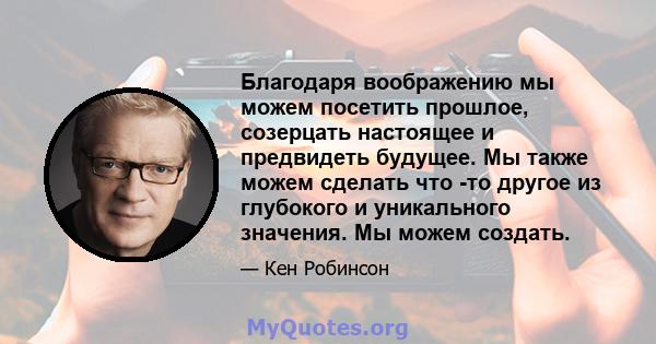 Благодаря воображению мы можем посетить прошлое, созерцать настоящее и предвидеть будущее. Мы также можем сделать что -то другое из глубокого и уникального значения. Мы можем создать.