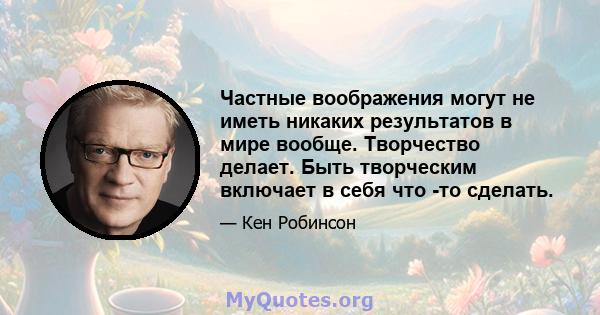 Частные воображения могут не иметь никаких результатов в мире вообще. Творчество делает. Быть творческим включает в себя что -то сделать.