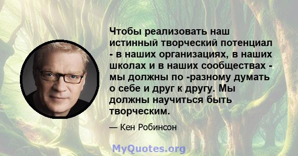 Чтобы реализовать наш истинный творческий потенциал - в наших организациях, в наших школах и в наших сообществах - мы должны по -разному думать о себе и друг к другу. Мы должны научиться быть творческим.