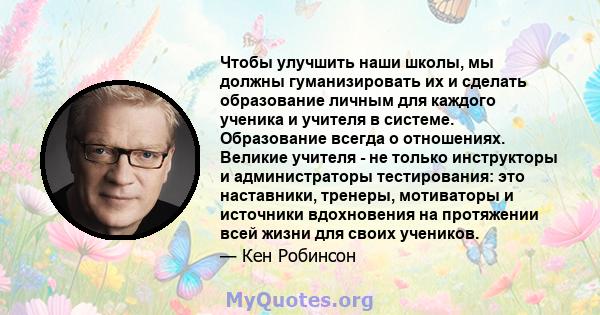 Чтобы улучшить наши школы, мы должны гуманизировать их и сделать образование личным для каждого ученика и учителя в системе. Образование всегда о отношениях. Великие учителя - не только инструкторы и администраторы