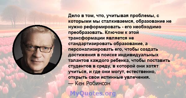 Дело в том, что, учитывая проблемы, с которыми мы сталкиваемся, образование не нужно реформировать - его необходимо преобразовать. Ключом к этой трансформации является не стандартизировать образование, а