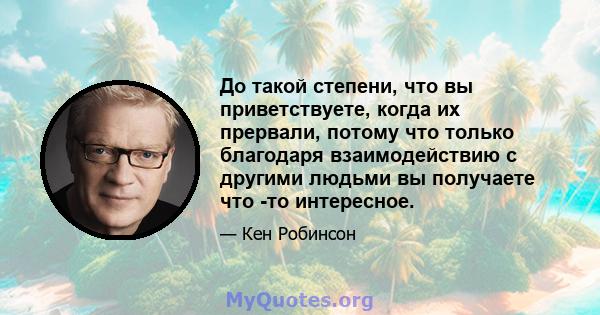 До такой степени, что вы приветствуете, когда их прервали, потому что только благодаря взаимодействию с другими людьми вы получаете что -то интересное.