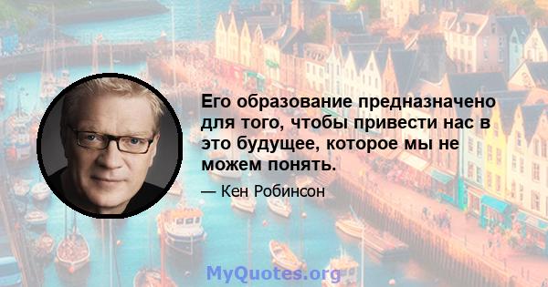 Его образование предназначено для того, чтобы привести нас в это будущее, которое мы не можем понять.