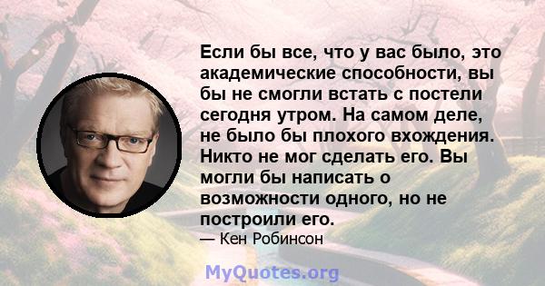 Если бы все, что у вас было, это академические способности, вы бы не смогли встать с постели сегодня утром. На самом деле, не было бы плохого вхождения. Никто не мог сделать его. Вы могли бы написать о возможности