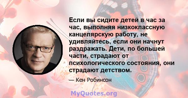 Если вы сидите детей в час за час, выполняя низкоклассную канцелярскую работу, не удивляйтесь, если они начнут раздражать. Дети, по большей части, страдают от психологического состояния, они страдают детством.