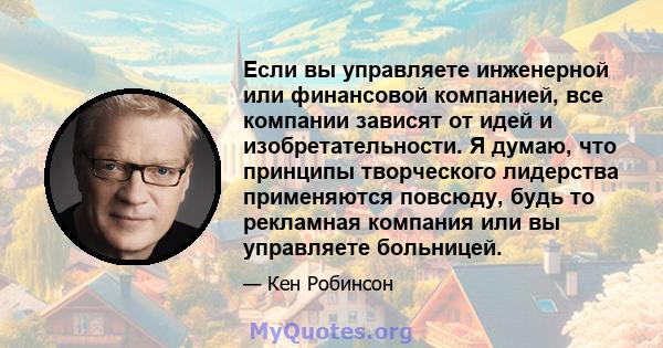 Если вы управляете инженерной или финансовой компанией, все компании зависят от идей и изобретательности. Я думаю, что принципы творческого лидерства применяются повсюду, будь то рекламная компания или вы управляете