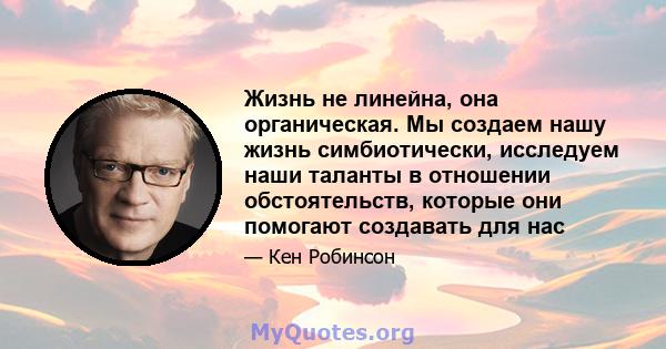 Жизнь не линейна, она органическая. Мы создаем нашу жизнь симбиотически, исследуем наши таланты в отношении обстоятельств, которые они помогают создавать для нас