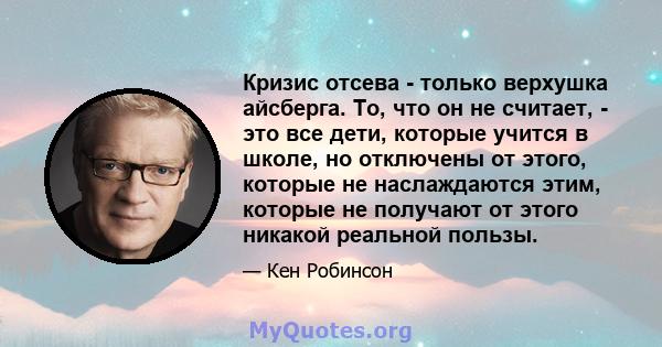 Кризис отсева - только верхушка айсберга. То, что он не считает, - это все дети, которые учится в школе, но отключены от этого, которые не наслаждаются этим, которые не получают от этого никакой реальной пользы.