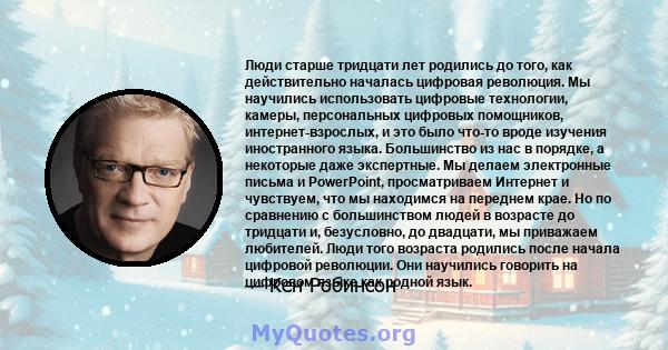 Люди старше тридцати лет родились до того, как действительно началась цифровая революция. Мы научились использовать цифровые технологии, камеры, персональных цифровых помощников, интернет-взрослых, и это было что-то