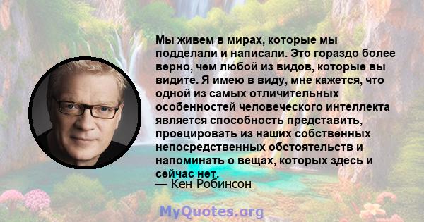 Мы живем в мирах, которые мы подделали и написали. Это гораздо более верно, чем любой из видов, которые вы видите. Я имею в виду, мне кажется, что одной из самых отличительных особенностей человеческого интеллекта