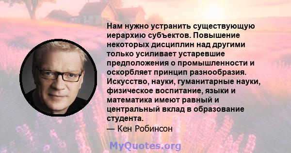 Нам нужно устранить существующую иерархию субъектов. Повышение некоторых дисциплин над другими только усиливает устаревшие предположения о промышленности и оскорбляет принцип разнообразия. Искусство, науки, гуманитарные 