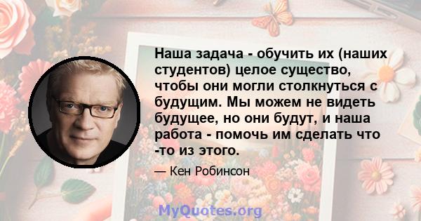 Наша задача - обучить их (наших студентов) целое существо, чтобы они могли столкнуться с будущим. Мы можем не видеть будущее, но они будут, и наша работа - помочь им сделать что -то из этого.