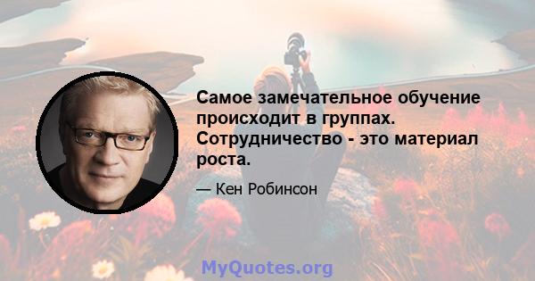 Самое замечательное обучение происходит в группах. Сотрудничество - это материал роста.