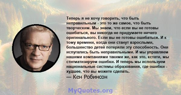 Теперь я не хочу говорить, что быть неправильным - это то же самое, что быть творческим. Мы знаем, что если вы не готовы ошибаться, вы никогда не придумаете ничего оригинального. Если вы не готовы ошибаться. И к тому