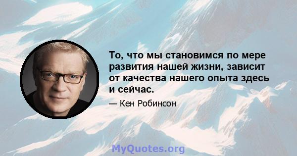 То, что мы становимся по мере развития нашей жизни, зависит от качества нашего опыта здесь и сейчас.