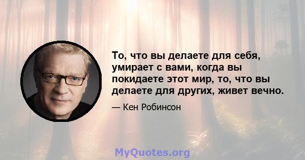 То, что вы делаете для себя, умирает с вами, когда вы покидаете этот мир, то, что вы делаете для других, живет вечно.