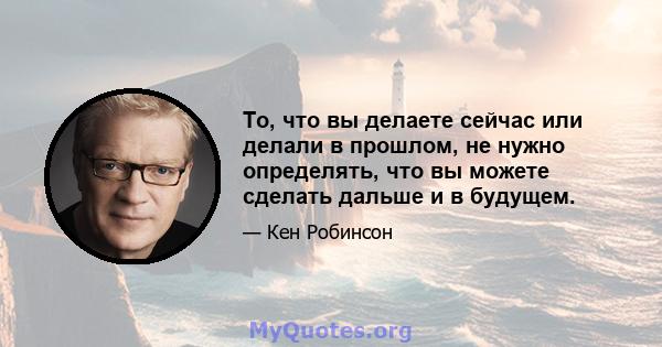 То, что вы делаете сейчас или делали в прошлом, не нужно определять, что вы можете сделать дальше и в будущем.