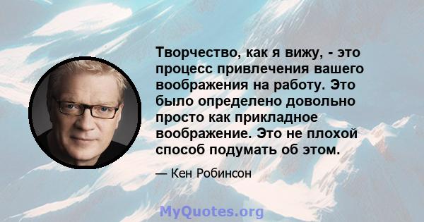 Творчество, как я вижу, - это процесс привлечения вашего воображения на работу. Это было определено довольно просто как прикладное воображение. Это не плохой способ подумать об этом.