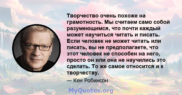 Творчество очень похоже на грамотность. Мы считаем само собой разумеющимся, что почти каждый может научиться читать и писать. Если человек не может читать или писать, вы не предполагаете, что этот человек не способен на 