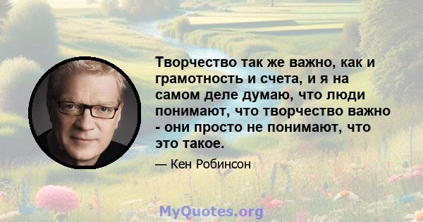 Творчество так же важно, как и грамотность и счета, и я на самом деле думаю, что люди понимают, что творчество важно - они просто не понимают, что это такое.