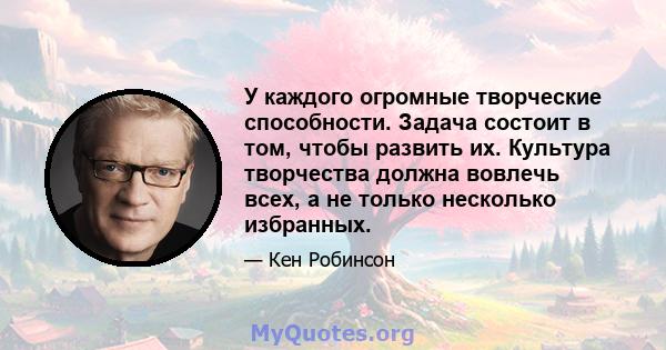 У каждого огромные творческие способности. Задача состоит в том, чтобы развить их. Культура творчества должна вовлечь всех, а не только несколько избранных.