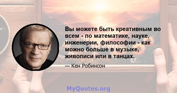 Вы можете быть креативным во всем - по математике, науке, инженерии, философии - как можно больше в музыке, живописи или в танцах.