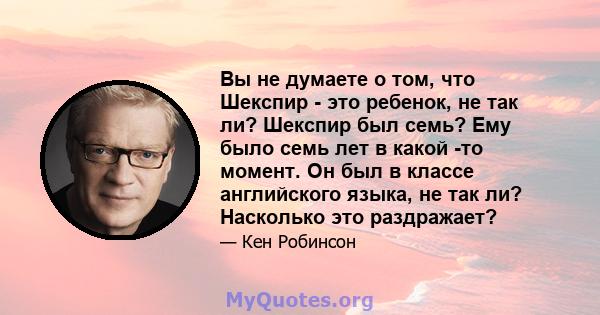 Вы не думаете о том, что Шекспир - это ребенок, не так ли? Шекспир был семь? Ему было семь лет в какой -то момент. Он был в классе английского языка, не так ли? Насколько это раздражает?