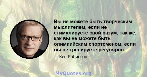 Вы не можете быть творческим мыслителем, если не стимулируете свой разум, так же, как вы не можете быть олимпийским спортсменом, если вы не тренируете регулярно.