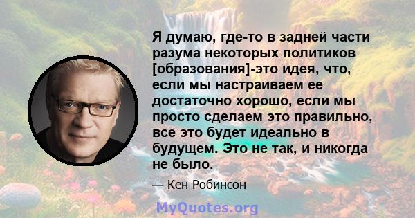 Я думаю, где-то в задней части разума некоторых политиков [образования]-это идея, что, если мы настраиваем ее достаточно хорошо, если мы просто сделаем это правильно, все это будет идеально в будущем. Это не так, и