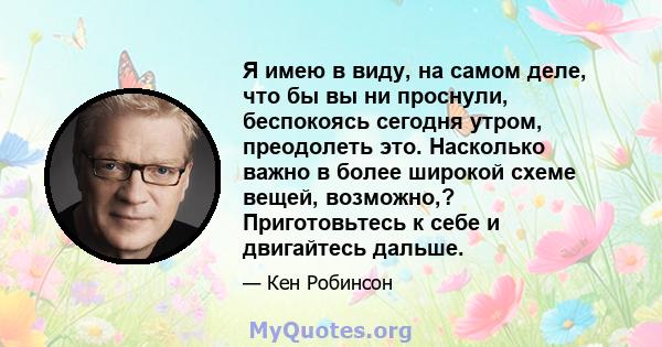 Я имею в виду, на самом деле, что бы вы ни проснули, беспокоясь сегодня утром, преодолеть это. Насколько важно в более широкой схеме вещей, возможно,? Приготовьтесь к себе и двигайтесь дальше.