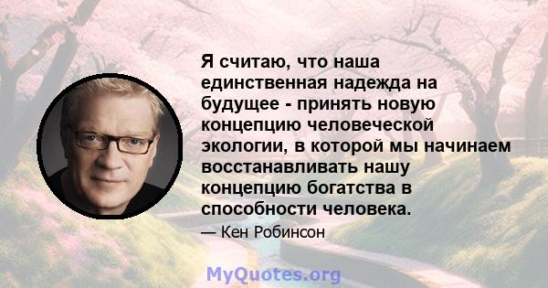 Я считаю, что наша единственная надежда на будущее - принять новую концепцию человеческой экологии, в которой мы начинаем восстанавливать нашу концепцию богатства в способности человека.