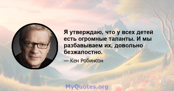 Я утверждаю, что у всех детей есть огромные таланты. И мы разбавываем их, довольно безжалостно.