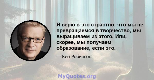 Я верю в это страстно: что мы не превращаемся в творчество, мы выращиваем из этого. Или, скорее, мы получаем образование, если это.