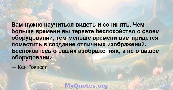 Вам нужно научиться видеть и сочинять. Чем больше времени вы теряете беспокойство о своем оборудовании, тем меньше времени вам придется поместить в создание отличных изображений. Беспокоитесь о ваших изображениях, а не