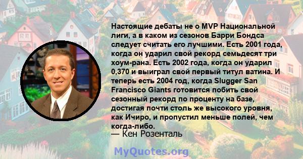 Настоящие дебаты не о MVP Национальной лиги, а в каком из сезонов Барри Бондса следует считать его лучшими. Есть 2001 года, когда он ударил свой рекорд семьдесят три хоум-рана. Есть 2002 года, когда он ударил 0,370 и