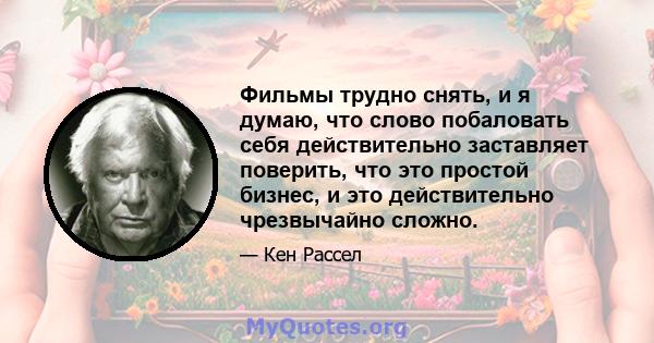 Фильмы трудно снять, и я думаю, что слово побаловать себя действительно заставляет поверить, что это простой бизнес, и это действительно чрезвычайно сложно.