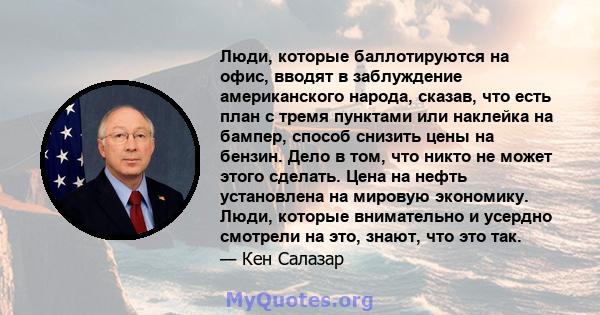 Люди, которые баллотируются на офис, вводят в заблуждение американского народа, сказав, что есть план с тремя пунктами или наклейка на бампер, способ снизить цены на бензин. Дело в том, что никто не может этого сделать. 