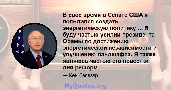 В свое время в Сенате США я попытался создать энергетическую политику ... Я буду частью усилий президента Обамы по достижению энергетической независимости и улучшению ландшафта. Я также являюсь частью его повестки дня