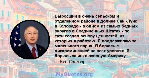 Выросший в очень сельском и отдаленном районе в долине Сан -Луис в Колорадо - в одном из самых бедных округов в Соединенных Штатах - по сути создал основу ценностей, из которых я работаю. Я поддерживаю за маленького