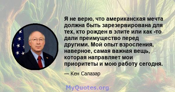 Я не верю, что американская мечта должна быть зарезервирована для тех, кто рожден в элите или как -то дали преимущество перед другими. Мой опыт взросления, наверное, самая важная вещь, которая направляет мои приоритеты