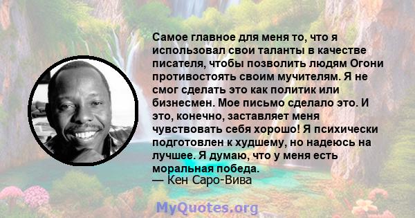 Самое главное для меня то, что я использовал свои таланты в качестве писателя, чтобы позволить людям Огони противостоять своим мучителям. Я не смог сделать это как политик или бизнесмен. Мое письмо сделало это. И это,