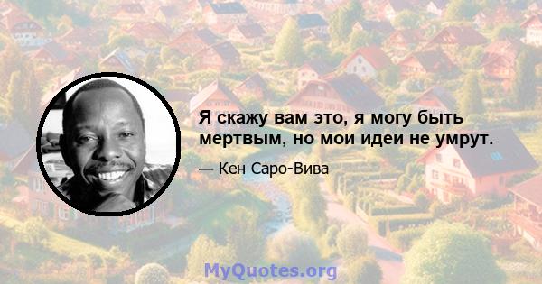 Я скажу вам это, я могу быть мертвым, но мои идеи не умрут.