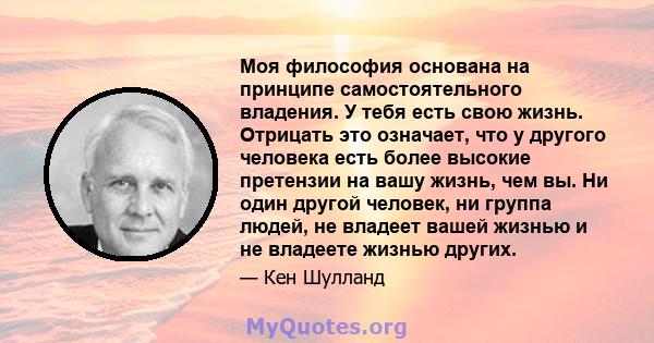 Моя философия основана на принципе самостоятельного владения. У тебя есть свою жизнь. Отрицать это означает, что у другого человека есть более высокие претензии на вашу жизнь, чем вы. Ни один другой человек, ни группа