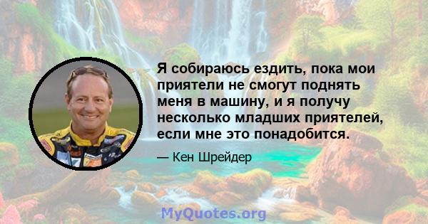 Я собираюсь ездить, пока мои приятели не смогут поднять меня в машину, и я получу несколько младших приятелей, если мне это понадобится.