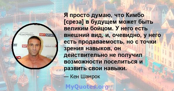 Я просто думаю, что Кимбо [среза] в будущем может быть великим бойцом. У него есть внешний вид, и, очевидно, у него есть продаваемость, но с точки зрения навыков, он действительно не получил возможности поселиться и