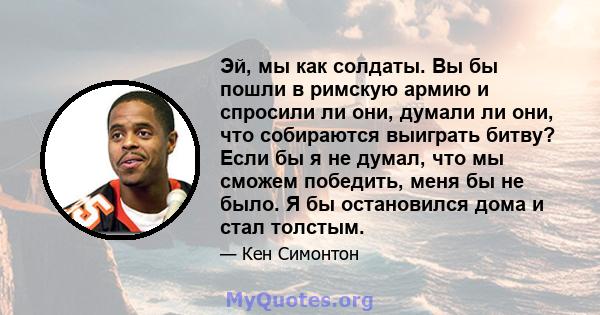 Эй, мы как солдаты. Вы бы пошли в римскую армию и спросили ли они, думали ли они, что собираются выиграть битву? Если бы я не думал, что мы сможем победить, меня бы не было. Я бы остановился дома и стал толстым.