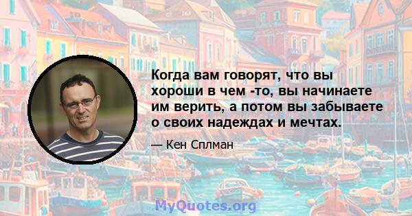 Когда вам говорят, что вы хороши в чем -то, вы начинаете им верить, а потом вы забываете о своих надеждах и мечтах.