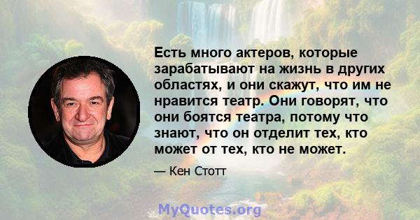 Есть много актеров, которые зарабатывают на жизнь в других областях, и они скажут, что им не нравится театр. Они говорят, что они боятся театра, потому что знают, что он отделит тех, кто может от тех, кто не может.